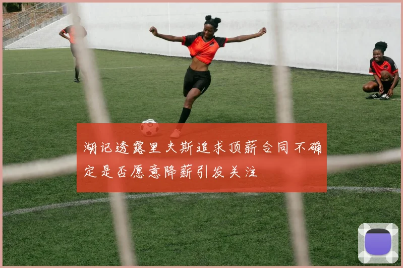湖记透露里夫斯追求顶薪合同不确定是否愿意降薪引发关注