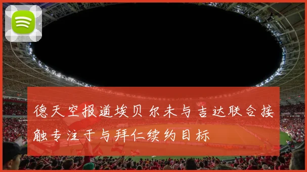 德天空报道埃贝尔未与吉达联合接触专注于与拜仁续约目标