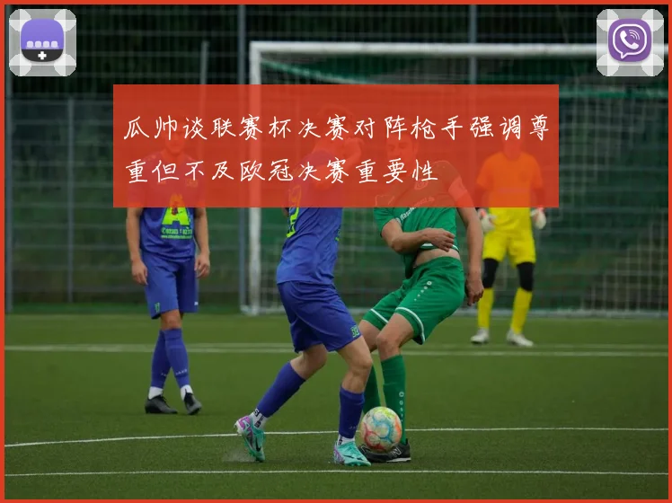 瓜帅谈联赛杯决赛对阵枪手强调尊重但不及欧冠决赛重要性