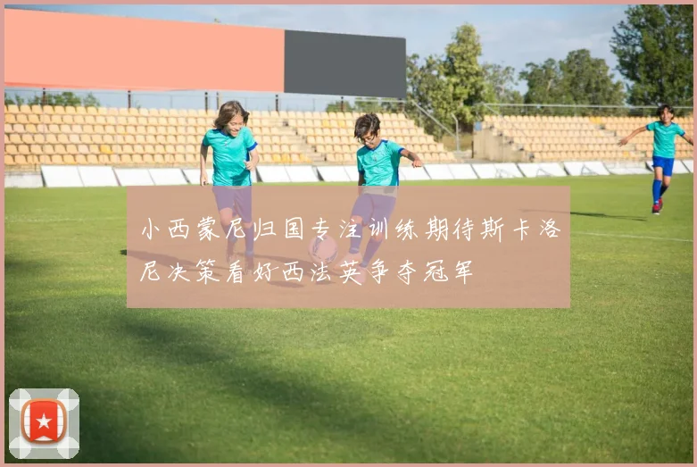 小西蒙尼归国专注训练期待斯卡洛尼决策看好西法英争夺冠军