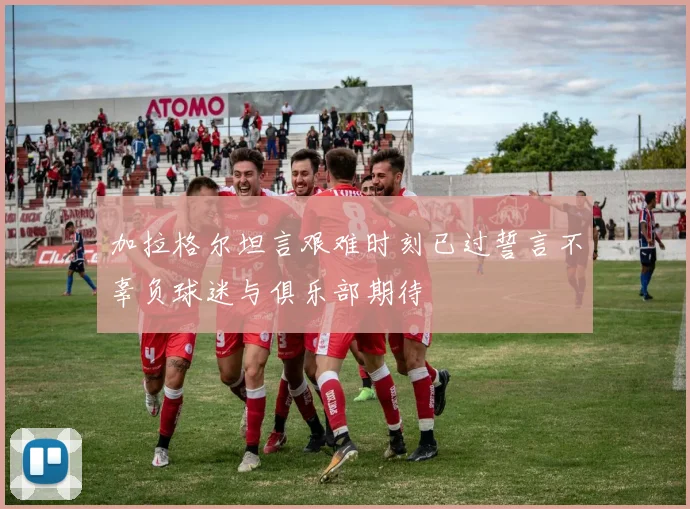 加拉格尔坦言艰难时刻已过誓言不辜负球迷与俱乐部期待