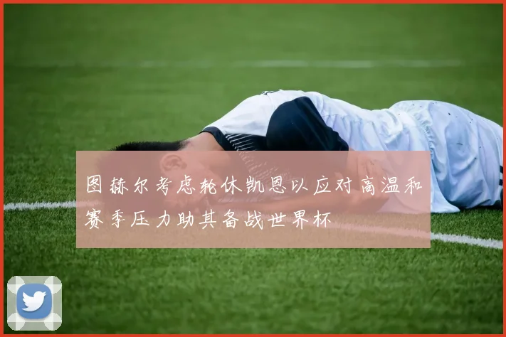 图赫尔考虑轮休凯恩以应对高温和赛季压力助其备战世界杯