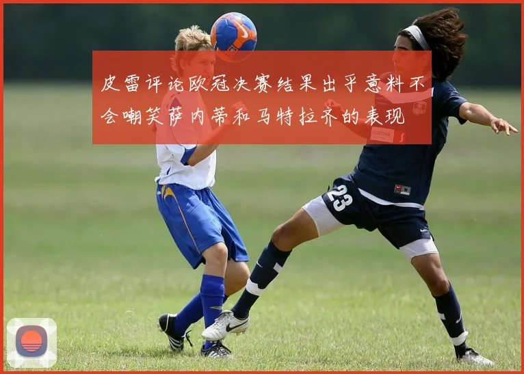 皮雷评论欧冠决赛结果出乎意料不会嘲笑萨内蒂和马特拉齐的表现