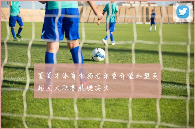 葡萄牙体育中场尤尔曼有望加盟英超五大联赛展现实力